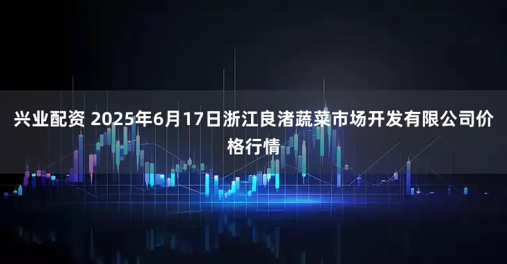 兴业配资 2025年6月17日浙江良渚蔬菜市场开发有限公司价格行情