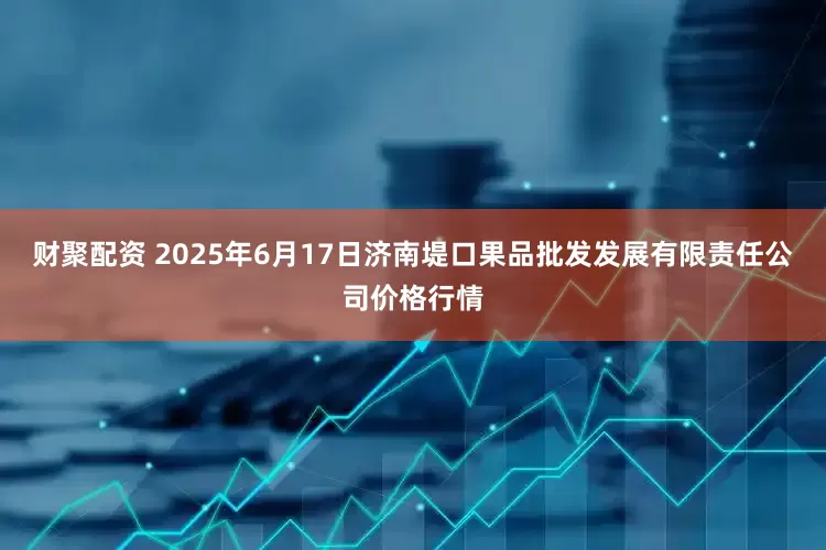 财聚配资 2025年6月17日济南堤口果品批发发展有限责任公司价格行情