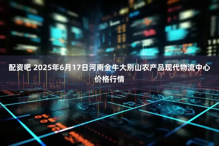 配资吧 2025年6月17日河南金牛大别山农产品现代物流中心价格行情
