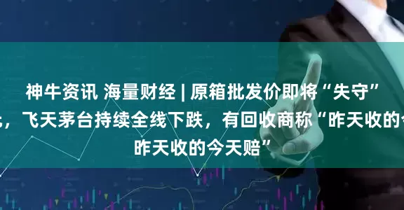 神牛资讯 海量财经 | 原箱批发价即将“失守”1950元，飞天茅台持续全线下跌，有回收商称“昨天收的今天赔”