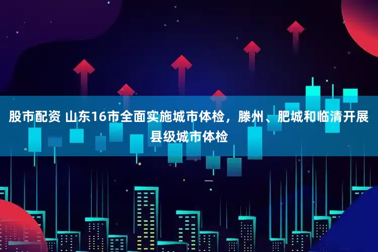 股市配资 山东16市全面实施城市体检，滕州、肥城和临清开展县级城市体检