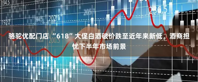 骆驼优配门店 “618”大促白酒破价跌至近年来新低，酒商担忧下半年市场前景