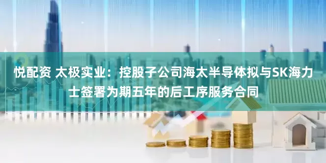 悦配资 太极实业：控股子公司海太半导体拟与SK海力士签署为期五年的后工序服务合同