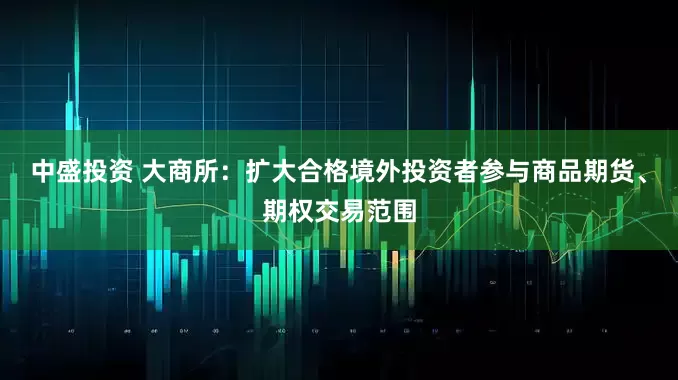 中盛投资 大商所：扩大合格境外投资者参与商品期货、期权交易范围