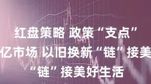 红盘策略 政策“支点”撬动万亿市场 以旧换新“链”接美好生活
