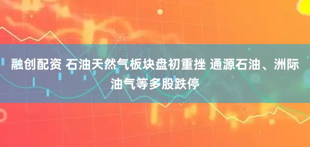 融创配资 石油天然气板块盘初重挫 通源石油、洲际油气等多股跌停