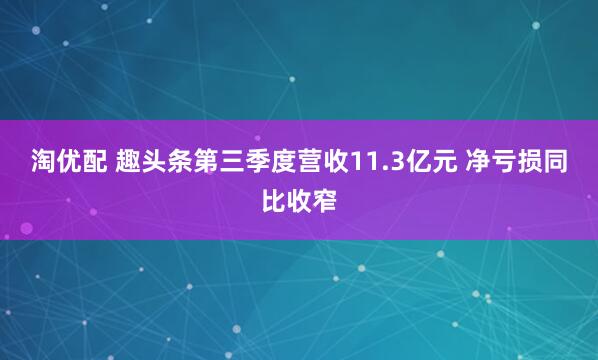 淘优配 趣头条第三季度营收11.3亿元 净亏损同比收窄