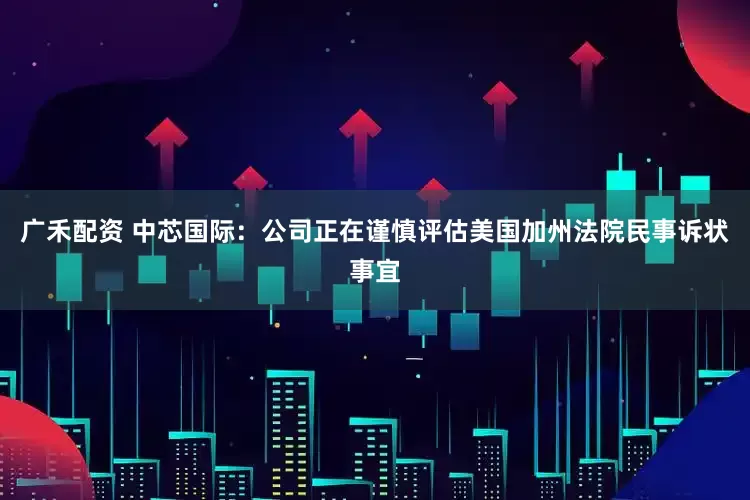 广禾配资 中芯国际：公司正在谨慎评估美国加州法院民事诉状事宜