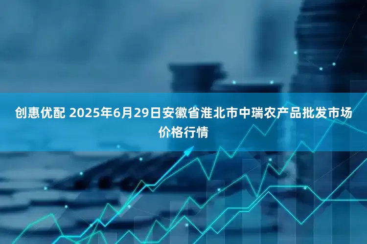创惠优配 2025年6月29日安徽省淮北市中瑞农产品批发市场价格行情