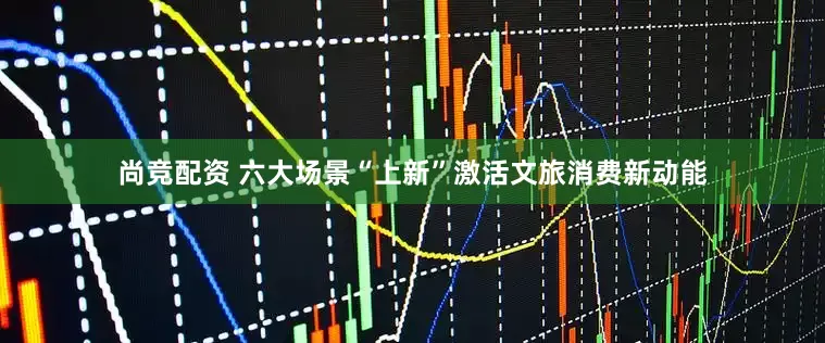 尚竞配资 六大场景“上新”激活文旅消费新动能