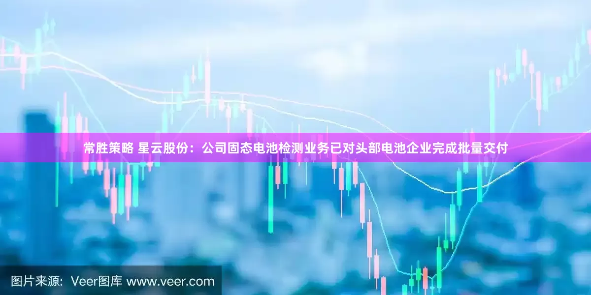 常胜策略 星云股份：公司固态电池检测业务已对头部电池企业完成批量交付