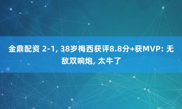 金鼎配资 2-1, 38岁梅西获评8.8分+获MVP: 无敌双响炮, 太牛了