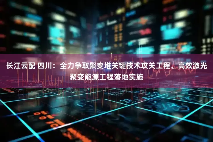 长江云配 四川：全力争取聚变堆关键技术攻关工程、高效激光聚变能源工程落地实施