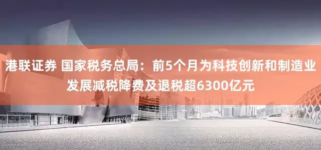 港联证券 国家税务总局：前5个月为科技创新和制造业发展减税降费及退税超6300亿元