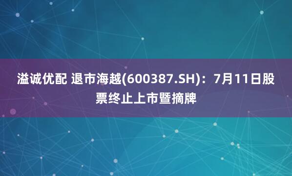 溢诚优配 退市海越(600387.SH)：7月11日股票终止上市暨摘牌