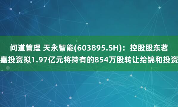 问道管理 天永智能(603895.SH)：控股股东茗嘉投资拟1.97亿元将持有的854万股转让给锦和投资