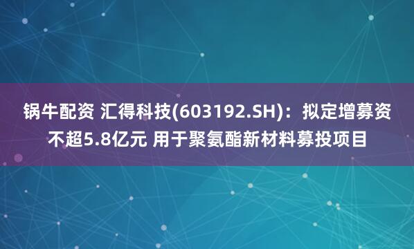 锅牛配资 汇得科技(603192.SH)：拟定增募资不超5.8亿元 用于聚氨酯新材料募投项目
