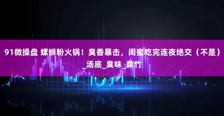 91微操盘 螺蛳粉火锅！臭香暴击，闺蜜吃完连夜绝交（不是）_汤底_臭味_腐竹