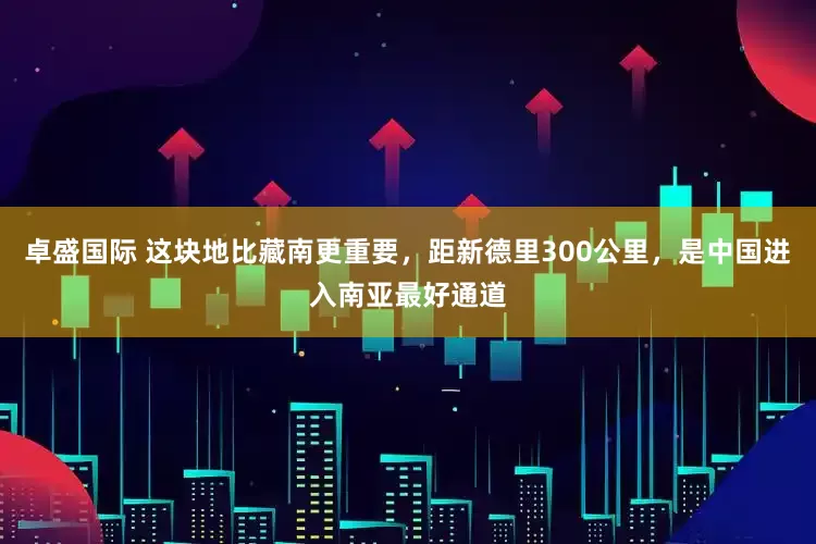 卓盛国际 这块地比藏南更重要，距新德里300公里，是中国进入南亚最好通道