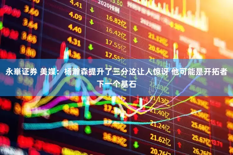 永崋证券 美媒：杨瀚森提升了三分这让人惊讶 他可能是开拓者下一个基石