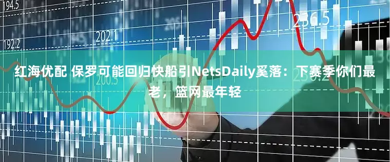 红海优配 保罗可能回归快船引NetsDaily奚落：下赛季你们最老，篮网最年轻