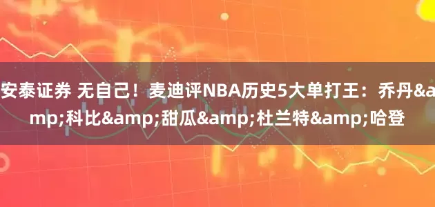 安泰证券 无自己！麦迪评NBA历史5大单打王：乔丹&科比&甜瓜&杜兰特&哈登