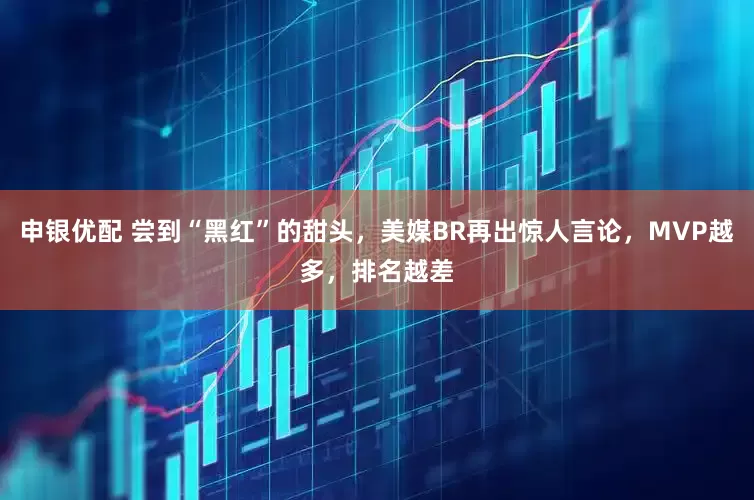 申银优配 尝到“黑红”的甜头，美媒BR再出惊人言论，MVP越多，排名越差