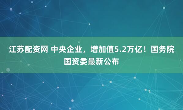 江苏配资网 中央企业，增加值5.2万亿！国务院国资委最新公布