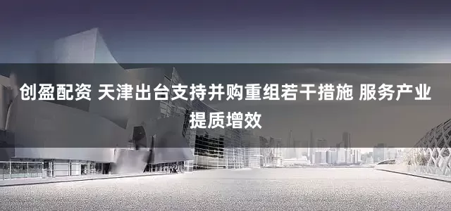 创盈配资 天津出台支持并购重组若干措施 服务产业提质增效