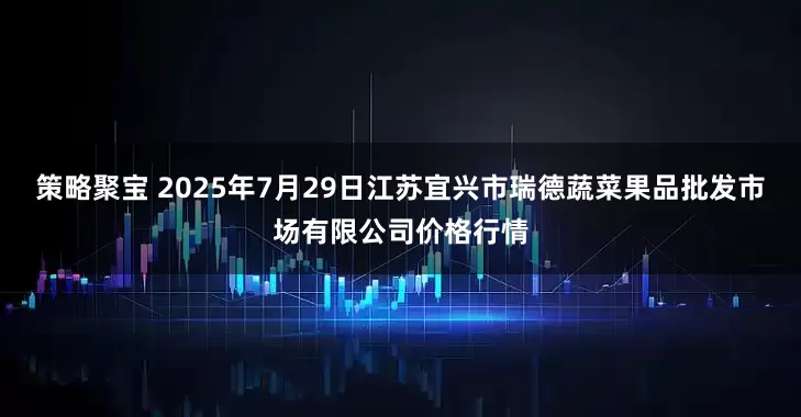 策略聚宝 2025年7月29日江苏宜兴市瑞德蔬菜果品批发市场有限公司价格行情