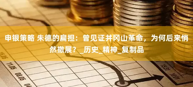 申银策略 朱德的扁担：曾见证井冈山革命，为何后来悄然撤展？_历史_精神_复制品