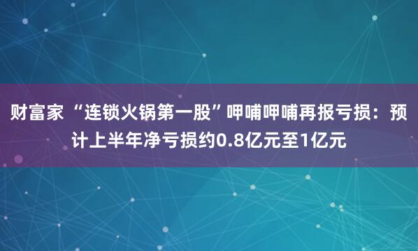 财富家 “连锁火锅第一股”呷哺呷哺再报亏损：预计上半年净亏损约0.8亿元至1亿元