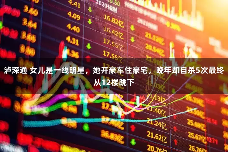 泸深通 女儿是一线明星，她开豪车住豪宅，晚年却自杀5次最终从12楼跳下