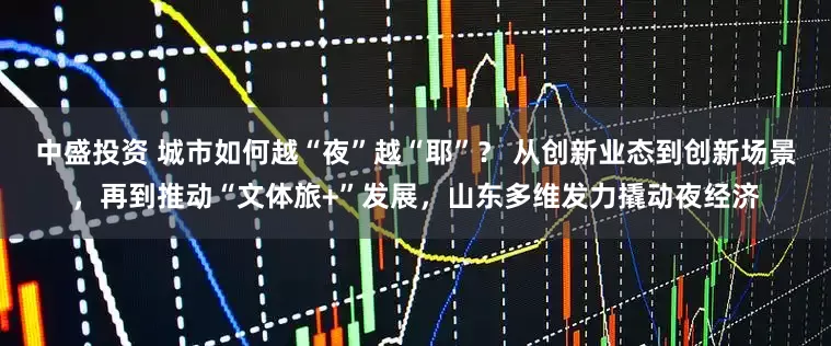 中盛投资 城市如何越“夜”越“耶”？ 从创新业态到创新场景，再到推动“文体旅+”发展，山东多维发力撬动夜经济
