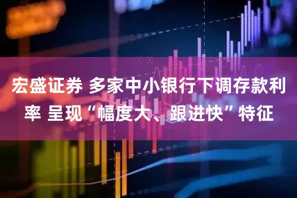 宏盛证券 多家中小银行下调存款利率 呈现“幅度大、跟进快”特征