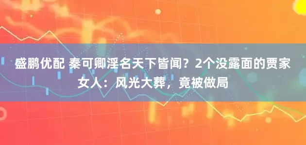 盛鹏优配 秦可卿淫名天下皆闻？2个没露面的贾家女人：风光大葬，竟被做局