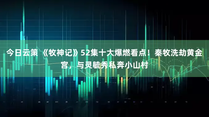 今日云策 《牧神记》52集十大爆燃看点！秦牧洗劫黄金宫，与灵毓秀私奔小山村